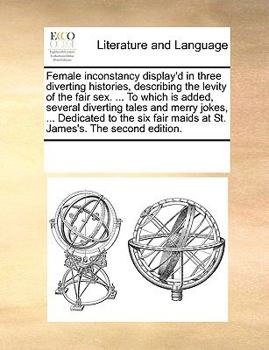 Female inconstancy display'd in three diverting histories, describing the levity of the fair sex. ... To which is added, several diverting tales and ... maids at St. James's. The second edition.
