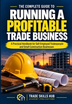 THE COMPLETE GUIDE TO RUNNING A PROFITABLE TRADE BUSINESS: A Practical Handbook for Self-Employed Tradespeople and Small Construction Businesses With 62 Downloadable Tools