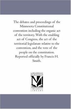 The Debates and Proceedings of the Minnesota Constitutional Convention including the organic Act of the Territory. With the Enabling Act of Congress, ... and the Vote of the People On the Cons