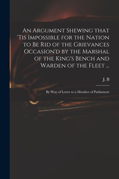 An Argument Shewing That 'Tis Impossible for the Nation to Be Rid of the Grievances Occasion'd by the Marshal of the King's Bench and Warden of the Fleet ...: By Way of Letter to a Member of Parliamen