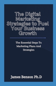 The Digital Marketing Strategies to Fuel Your Business Growth: The Essential Steps To Digital Marketing Plans And Strategies