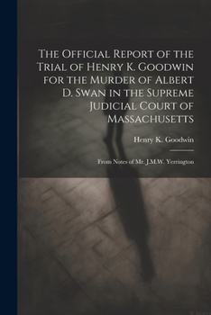 The Official Report of the Trial of Henry K. Goodwin for the Murder of Albert D. Swan in the Supreme Judicial Court of Massachusetts: From Notes of Mr. J.M.W. Yerrington