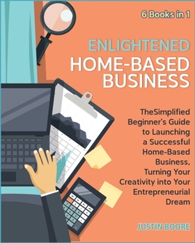 Enlightened Home-Based Business [6 Books in 1]: The Simplified Beginner's Guide to Launching a Successful Home-Based Business, Turning Your Creativity into Your Entrepreneurial Dream **