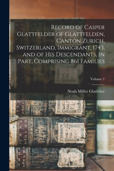 Record of Casper Glattfelder of Glattfelden, Canton Zurich, Switzerland, Immigrant, 1743, and of His Descendants, in Part, Comprising 861 Families; Volume 1