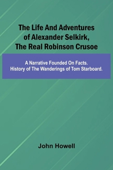 The life and adventures of Alexander Selkirk, the real Robinson Crusoe: A narrative founded on facts. History of the wanderings of Tom Starboard.