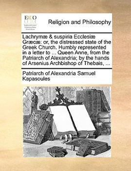 Lachrymæ & suspiria Ecclesiæ Græcæ: or, the distressed state of the Greek Church. Humbly represented in a letter to ... Queen Anne, from the Patriarch ... hands of Arsenius Archbishop of Thebais, ...