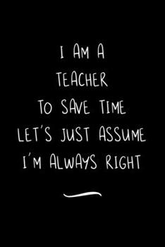 Paperback I Am A Teacher To Save Time Let's Just Assume I'm Always Right: Funny Office Notebook/Journal For Women/Men/Coworkers/Boss/Business Woman/Funny office Book