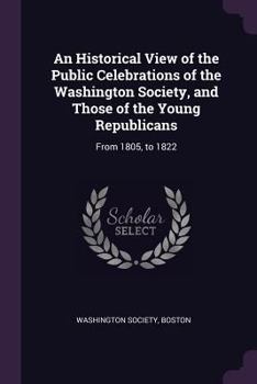 Paperback An Historical View of the Public Celebrations of the Washington Society, and Those of the Young Republicans: From 1805, to 1822 Book