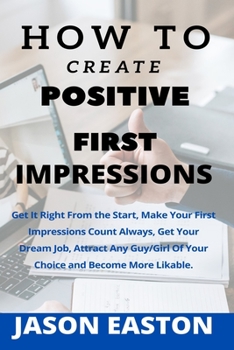 How to Create Positive First Impressions: Get It Right From the Start, Make Your First Impressions Count Always, Get Your Dream Job, Attract Any Guy/Girl Of Your Choice and Become More Likable.