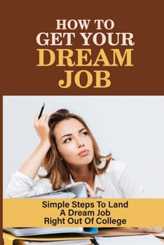 How To Get Your Dream Job: Simple Steps To Land A Dream Job Right Out Of College: How To Land Your Dream Job