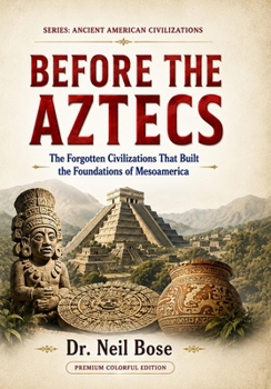 BEFORE THE AZTECS: The Forgotten Civilizations That Built the Foundations of Mesoamerica (ANCIENT AMERICAN CIVILIZATIONS)