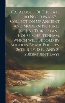 Catalogue Of The Late Lord Northwick's ... Collection Of Ancient And Modern Pictures [&c.] At Thirlestane House, Cheltenham. Which Will Be Sold By ... 26th July, 1859, And 21 Subsequent Days