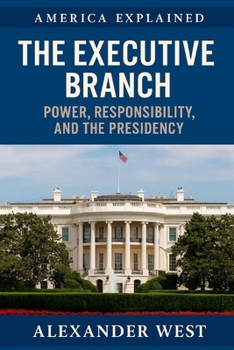 The Executive Branch: Power, Responsibility, and the Presidency: Understanding the Role and Limits of America’s Commander in Chief (America Explained)