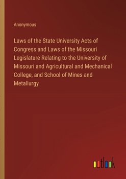 Laws of the State University Acts of Congress and Laws of the Missouri Legislature Relating to the University of Missouri and Agricultural and Mechanical College, and School of Mines and Metallurgy