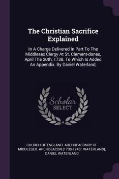 Paperback The Christian Sacrifice Explained: In A Charge Delivered In Part To The Middlesex Clergy At St. Clement-danes, April The 20th, 1738. To Which Is Added Book