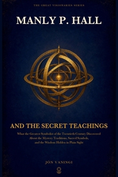 Manly P. Hall and the Secret Teachings: What the Greatest Symbolist of the Twentieth Century Discovered About the Mystery Traditions, Sacred Symbols, ... in Plain Sight (The Great Visionaries Series)