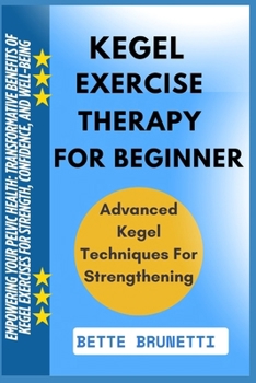 KEGEL EXERCISE THERAPY FOR BEGINNERS: Empowering Your Pelvic Health: Transformative Benefits Of Kegel Exercises For Strength, Confidence, And Well-Being