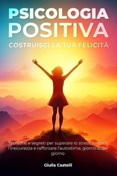 Psicologia Positiva: Costruisci la tua felicità: Tecniche e segreti per superare lo stress, vincere l’insicurezza e rafforzare l’autostima, giorno ... una vita più consapevole) (Italian Edition)