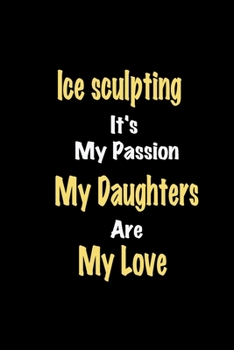 Ice sculpting It's My Passion My Daughters Are My Love: Lined notebook / Great Ice sculpting Funny quote in this Ice sculpting Journal, This Perfect ... Happiness Also for Ice sculpting Hobby Lover