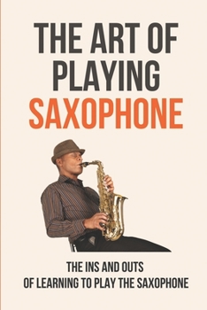 The Art Of Playing Saxophone: The Ins And Outs Of Learning To Play The Saxophone: Saxophone For Beginners