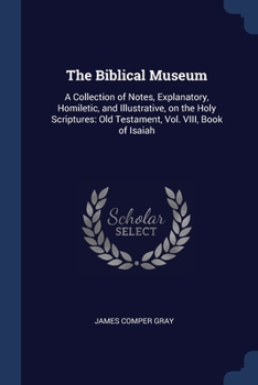 The Biblical Museum: A Collection of Notes, Explanatory, Homiletic, and Illustrative, on the Holy Scriptures: Old Testament, Vol. VIII, Book of Isaiah
