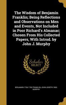 Hardcover The Wisdom of Benjamin Franklin; Being Reflections and Observations on Men and Events, Not Included in Poor Richard's Almanac; Chosen From His Collect Book