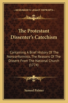 Paperback The Protestant Dissenter's Catechism: Containing A Brief History Of The Nonconformists, The Reasons Of The Dissent From The National Church (1774) Book