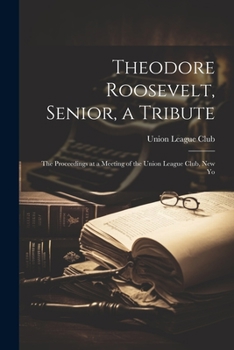 Paperback Theodore Roosevelt, Senior, a Tribute; the Proceedings at a Meeting of the Union League Club, New Yo Book