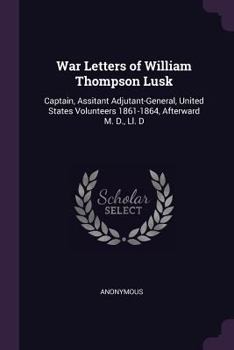War Letters of William Thompson Lusk: Captain, Assitant Adjutant-General, United States Volunteers 1861-1864, Afterward M. D., LL. D