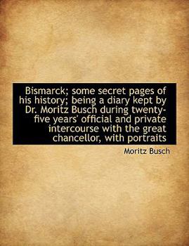 Bismarck; Some Secret Pages of His History; Being a Diary Kept by Dr Moritz Busch During Twenty-Fiv