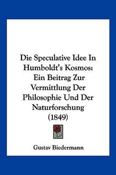 Die Speculative Idee in Humboldt's Kosmos: Ein Beitrag Zur Vermittlung Der Philosophie Und Der Naturforschung (1849)