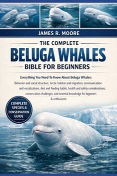 THE COMPLETE BELUGA WHALES BIBLE FOR BEGINNERS: Everything You Need To Know About Beluga Whales: Behavior and social structure, Arctic habitat ... knowledge for beginners & enthusiasts