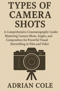 Types of Camera Shots: A Comprehensive Cinematography Guide: Mastering Camera Shots, Angles, and Composition for Powerful Visual Storytelling in Film and Video