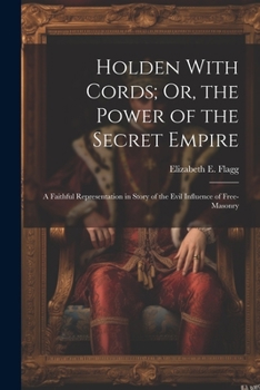 Holden with Cords, Or, the Power of the Secret Empire [microform]: A Faithful Representation in Story of the Evil Influence of Free-Masonry