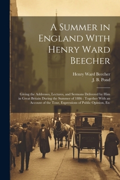 A Summer in England With Henry Ward Beecher: Giving the Addresses, Lectures, and Sermons Delivered by Him in Great Britain During the Summer of 1886: ... the Tour, Expressions of Public Opinion, Etc