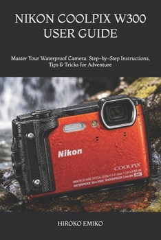 NIKON COOLPIX W300 USER GUIDE: Master Your Waterproof Camera: Step-by-Step Instructions, Tips & Tricks for Adventure