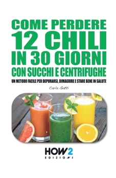 Paperback Come Perdere 12 Chili in 30 Giorni Con Succhi E Centrifughe: Un metodo facile per Depurarsi, Dimagrire e stare bene in Salute [Italian] Book