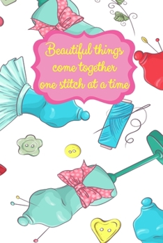 Beautiful Things Come Together One Stitch At A Time: Sewing Notebook for Sewers or Quilters | Cute Handy Notepad or Planner for Needlework or Quilting ... List, Seamstress Gifts and Quilter Presents