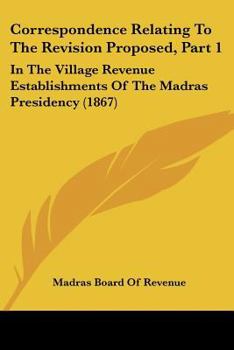 Paperback Correspondence Relating To The Revision Proposed, Part 1: In The Village Revenue Establishments Of The Madras Presidency (1867) Book