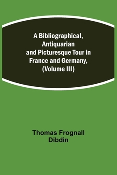 A Bibliographical, Antiquarian and Picturesque Tour in France and Germany, Volume Three