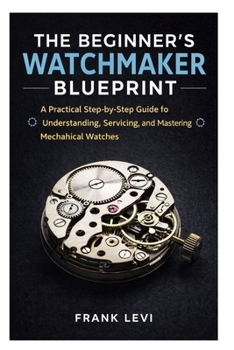 Paperback The Beginner's Watchmaker Blueprint: A Practical Step-by-Step Guide to Understanding, Servicing, and Mastering Mechanical Watches Book