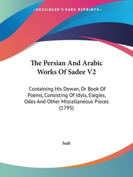 Paperback The Persian And Arabic Works Of Sadee V2: Containing His Dewan, Or Book Of Poems, Consisting Of Idyls, Elegies, Odes And Other Miscellaneous Pieces (1 Book
