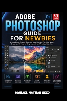 ADOBE PHOTOSHOP GUIDE FOR NEWBIES: Create Better Photos, Stunning Graphics, and Portfolio-Worthy Designs with Step-by-Step Projects and Practical Exercises