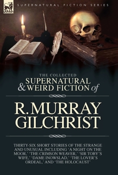 The Collected Supernatural and Weird Fiction of R. Murray Gilchrist: Thirty-Six Short Stories of the Strange and Unusual Including 'A Night on the ... ' 'The Lover's Ordeal, ' and 'The Holocaust'