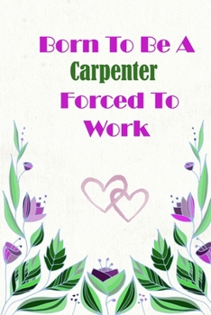 Born to Be a Carpenter Forced to Work : Beautiful 6 X 9 Notebook Featuring College Lined Pages with a Transparent Faint Flower Design Which You Can Color in While Making Notes. Ideal Gift for Family F