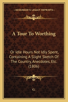 Paperback A Tour To Worthing: Or Idle Hours Not Idly Spent, Containing A Slight Sketch Of The Country, Anecdotes, Etc. (1806) Book