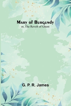 Mary of Burgundy, Or, the Revolt of Ghent, by the Author of 'darnley'