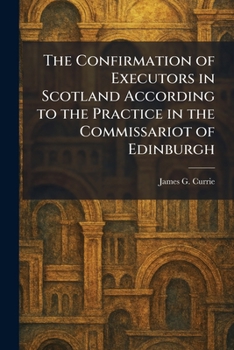 The Confirmation of Executors in Scotland According to the Practice in the Commissariot of Edinburgh