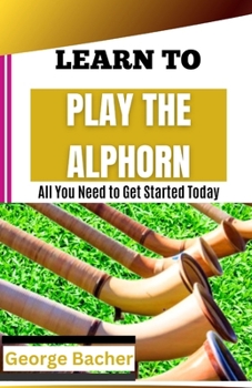 LEARN TO PLAY THE ALPHORN: All You Need To Get Started Today