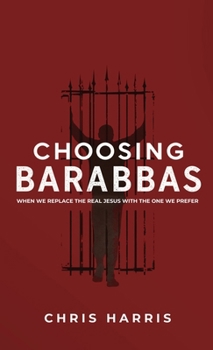 Choosing Barabbas: When We Replace the Real Jesus With the One We Prefer